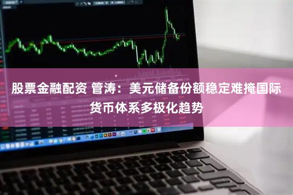 股票金融配资 管涛：美元储备份额稳定难掩国际货币体系多极化趋势