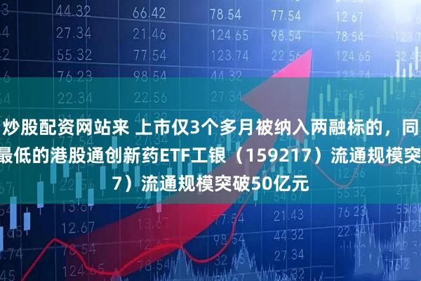 炒股配资网站来 上市仅3个多月被纳入两融标的，同标的费率最低的港股通创新药ETF工银（159217）流通规模突破50亿元