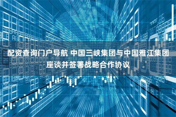 配资查询门户导航 中国三峡集团与中国雅江集团座谈并签署战略合作协议