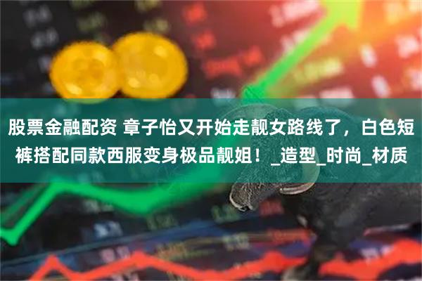 股票金融配资 章子怡又开始走靓女路线了，白色短裤搭配同款西服变身极品靓姐！_造型_时尚_材质