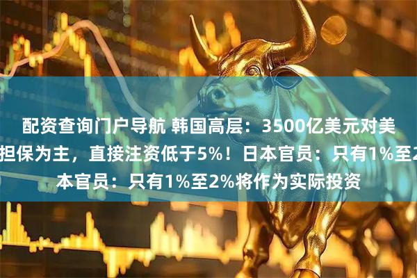 配资查询门户导航 韩国高层：3500亿美元对美国投资基金以贷款担保为主，直接注资低于5%！日本官员：只有1%至2%将作为实际投资