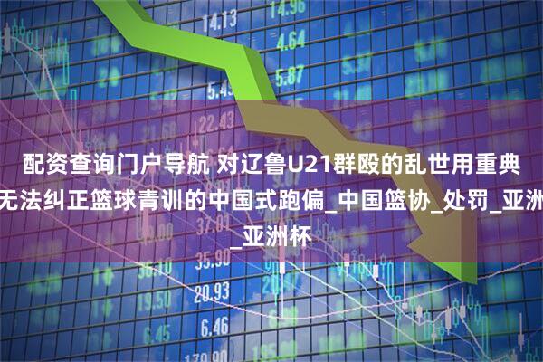 配资查询门户导航 对辽鲁U21群殴的乱世用重典，无法纠正篮球青训的中国式跑偏_中国篮协_处罚_亚洲杯