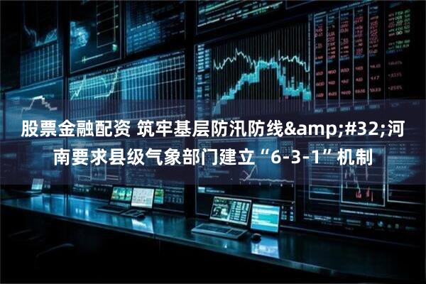 股票金融配资 筑牢基层防汛防线 河南要求县级气象部门建立“6-3-1”机制