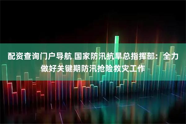 配资查询门户导航 国家防汛抗旱总指挥部：全力做好关键期防汛抢险救灾工作