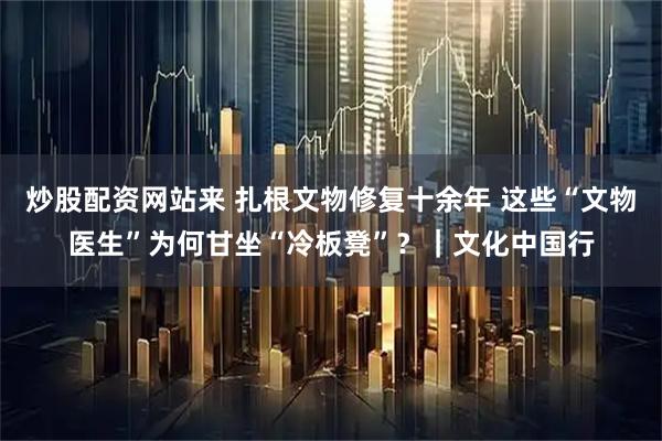 炒股配资网站来 扎根文物修复十余年 这些“文物医生”为何甘坐“冷板凳”？｜文化中国行