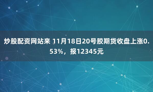 炒股配资网站来 11月18日20号胶期货收盘上涨0.53%，报12345元