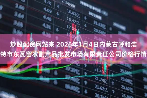 炒股配资网站来 2026年1月4日内蒙古呼和浩特市东瓦窑农副产品批发市场有限责任公司价格行情