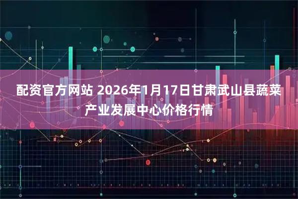 配资官方网站 2026年1月17日甘肃武山县蔬菜产业发展中心价格行情
